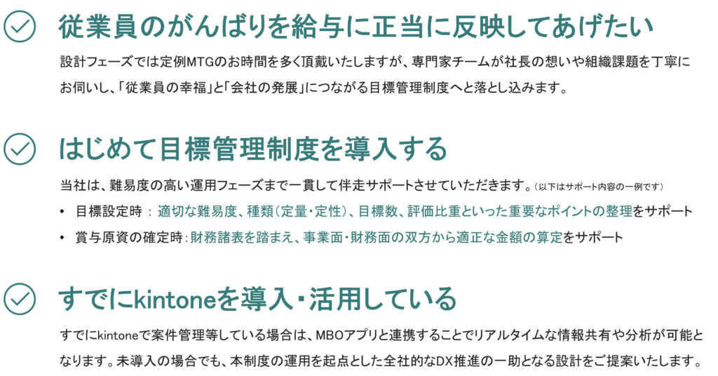 【１．従業員のがんばりを給与に正当に反映してあげたい】
設計フェーズでは定例MTGのお時間を多く頂戴いたしますが、専門家チームが社長の想いや組織課題を丁寧に
お伺いし、「従業員の幸福」と「会社の発展」につながる目標管理制度へと落とし込みます。

【２．はじめて目標管理制度を導入する】
当社は、難易度の高い運用フェーズまで一貫して伴走サポートさせていただきます。（以下はサポート内容の一例です）
目標設定時 ： 適切な難易度、種類（定量・定性）、目標数、評価比重といった重要なポイントの整理をサポート
賞与原資の確定時：財務諸表を踏まえ、事業面・財務面の双方から適正な金額の算定をサポート

【３．すでにkintoneを導入・活用している】
すでにkintoneで案件管理等している場合は、MBOアプリと連携することでリアルタイムな情報共有や分析が可能と
なります。未導入の場合でも、本制度の運用を起点とした全社的なDX推進の一助となる設計をご提案いたします。